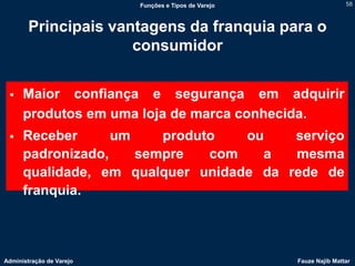 Funções e Tipos de Varejo                   58



        Principais vantagens da franquia para o
                      consumidor


     Maior confiança e segurança em adquirir
      produtos em uma loja de marca conhecida.
     Receber      um    produto   ou    serviço
      padronizado,    sempre   com   a   mesma
      qualidade, em qualquer unidade da rede de
      franquia.



Administração de Varejo                               Fauze Najib Mattar
 