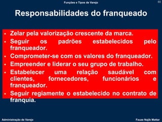 Funções e Tipos de Varejo                   60



         Responsabilidades do franqueado

     Zelar pela valorização crescente da marca.
     Seguir     os     padrões     estabelecidos   pelo
      franqueador.
     Comprometer-se com os valores do franqueador.
     Empreender e liderar o seu grupo de trabalho.
     Estabelecer     uma     relação    saudável   com
      clientes,     fornecedores,      funcionários    e
      franqueador.
     Seguir regiamente o estabelecido no contrato de
      franquia.


Administração de Varejo                               Fauze Najib Mattar
 
