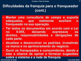 Funções e Tipos de Varejo                   62



  Dificuldades da franquia para o franqueador
                     (cont.)
      Manter uma consultoria de campo e suporte
       adequados,     que    realmente    auxiliem  o
       franqueado na sua operação.
      Ter todos os documentos em acordo com a Lei
       no      8.955,   deixando      expressos    os
       direitos, responsabilidades e obrigações de
       cada parte.
      Atualizar e desenvolver os padrões, investindo
       na marca e no aprimoramento do negócio.
      Ouvir os franqueados e consumidores, dando a
       eles a chance de opinar e fornecer sugestões
       sobre o sistema e a rede de franquia.
Administração de Varejo                               Fauze Najib Mattar
 