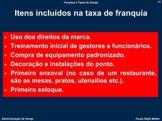 Funções e Tipos de Varejo                   66



         Itens incluídos na taxa de franquia

     Uso dos direitos da marca.
     Treinamento inicial de gestores e funcionários.
     Compra de equipamento padronizado.
     Decoração e instalações do ponto.
     Primeiro enxoval (no caso de um restaurante,
      são as mesas, pratos, utensílios etc.).
     Primeiro estoque.



Administração de Varejo                               Fauze Najib Mattar
 