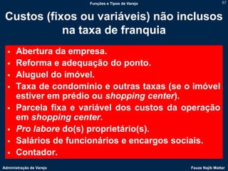 Funções e Tipos de Varejo                   67



 Custos (fixos ou variáveis) não inclusos
            na taxa de franquia
     Abertura da empresa.
     Reforma e adequação do ponto.
     Aluguel do imóvel.
     Taxa de condomínio e outras taxas (se o imóvel
      estiver em prédio ou shopping center).
     Parcela fixa e variável dos custos da operação
      em shopping center.
     Pro labore do(s) proprietário(s).
     Salários de funcionários e encargos sociais.
     Contador.
Administração de Varejo                               Fauze Najib Mattar
 