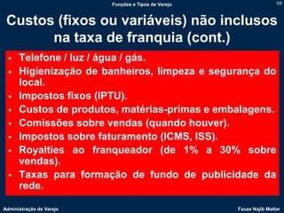 Funções e Tipos de Varejo                   68



 Custos (fixos ou variáveis) não inclusos
       na taxa de franquia (cont.)
     Telefone / luz / água / gás.
     Higienização de banheiros, limpeza e segurança do
      local.
     Impostos fixos (IPTU).
     Custos de produtos, matérias-primas e embalagens.
     Comissões sobre vendas (quando houver).
     Impostos sobre faturamento (ICMS, ISS).
     Royalties ao franqueador (de 1% a 30% sobre
      vendas).
     Taxas para formação de fundo de publicidade da
      rede.

Administração de Varejo                               Fauze Najib Mattar
 