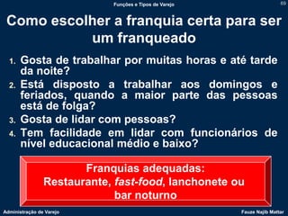 Funções e Tipos de Varejo                   69



 Como escolher a franquia certa para ser
           um franqueado
  1.   Gosta de trabalhar por muitas horas e até tarde
       da noite?
  2.   Está disposto a trabalhar aos domingos e
       feriados, quando a maior parte das pessoas
       está de folga?
  3.   Gosta de lidar com pessoas?
  4.   Tem facilidade em lidar com funcionários de
       nível educacional médio e baixo?

                       Franquias adequadas:
                Restaurante, fast-food, lanchonete ou
                             bar noturno
Administração de Varejo                                 Fauze Najib Mattar
 