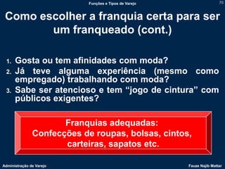 Funções e Tipos de Varejo                   70



 Como escolher a franquia certa para ser
        um franqueado (cont.)

 1.   Gosta ou tem afinidades com moda?
 2.   Já teve alguma experiência (mesmo como
      empregado) trabalhando com moda?
 3.   Sabe ser atencioso e tem “jogo de cintura” com
      públicos exigentes?

                      Franquias adequadas:
               Confecções de roupas, bolsas, cintos,
                      carteiras, sapatos etc.

Administração de Varejo                                 Fauze Najib Mattar
 