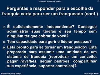 Funções e Tipos de Varejo                   73



    Perguntas a responder para a escolha da
 franquia certa para ser um franqueado (cont.)

  7.   É suficientemente independente? Consegue
       administrar suas tarefas e seu tempo sem
       ninguém ter que cobrar de você?
  8.   Tem capacidade para gerir e liderar pessoas?
  9.   Está pronto para se tornar um franqueado? Está
       preparado para assumir uma unidade de um
       sistema de franquia (reproduzir um conceito,
       pagar royalties, seguir padrões, compartilhar
       sua experiência, suportar controles)?
Administração de Varejo                               Fauze Najib Mattar
 