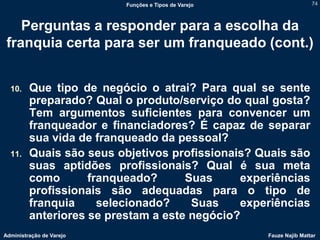 Funções e Tipos de Varejo                   74



    Perguntas a responder para a escolha da
 franquia certa para ser um franqueado (cont.)


  10.    Que tipo de negócio o atrai? Para qual se sente
         preparado? Qual o produto/serviço do qual gosta?
         Tem argumentos suficientes para convencer um
         franqueador e financiadores? É capaz de separar
         sua vida de franqueado da pessoal?
  11.    Quais são seus objetivos profissionais? Quais são
         suas aptidões profissionais? Qual é sua meta
         como       franqueado?      Suas     experiências
         profissionais são adequadas para o tipo de
         franquia     selecionado?    Suas    experiências
         anteriores se prestam a este negócio?
Administração de Varejo                               Fauze Najib Mattar
 