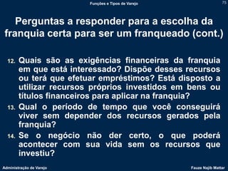Funções e Tipos de Varejo                   75




    Perguntas a responder para a escolha da
 franquia certa para ser um franqueado (cont.)

  12.   Quais são as exigências financeiras da franquia
        em que está interessado? Dispõe desses recursos
        ou terá que efetuar empréstimos? Está disposto a
        utilizar recursos próprios investidos em bens ou
        títulos financeiros para aplicar na franquia?
  13.   Qual o período de tempo que você conseguirá
        viver sem depender dos recursos gerados pela
        franquia?
  14.   Se o negócio não der certo, o que poderá
        acontecer com sua vida sem os recursos que
        investiu?
Administração de Varejo                               Fauze Najib Mattar
 