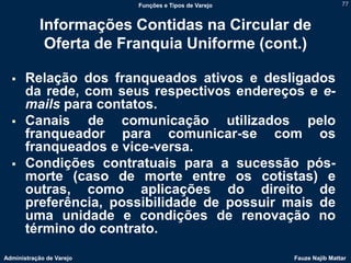 Funções e Tipos de Varejo                   77



            Informações Contidas na Circular de
             Oferta de Franquia Uniforme (cont.)

      Relação dos franqueados ativos e desligados
       da rede, com seus respectivos endereços e e-
       mails para contatos.
      Canais de comunicação utilizados pelo
       franqueador para comunicar-se com os
       franqueados e vice-versa.
      Condições contratuais para a sucessão pós-
       morte (caso de morte entre os cotistas) e
       outras, como aplicações do direito de
       preferência, possibilidade de possuir mais de
       uma unidade e condições de renovação no
       término do contrato.
Administração de Varejo                               Fauze Najib Mattar
 