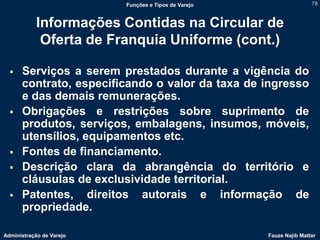Funções e Tipos de Varejo                   78



            Informações Contidas na Circular de
             Oferta de Franquia Uniforme (cont.)

     Serviços a serem prestados durante a vigência do
      contrato, especificando o valor da taxa de ingresso
      e das demais remunerações.
     Obrigações e restrições sobre suprimento de
      produtos, serviços, embalagens, insumos, móveis,
      utensílios, equipamentos etc.
     Fontes de financiamento.
     Descrição clara da abrangência do território e
      cláusulas de exclusividade territorial.
     Patentes, direitos autorais e informação de
      propriedade.

Administração de Varejo                               Fauze Najib Mattar
 