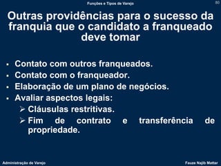Funções e Tipos de Varejo                   80



  Outras providências para o sucesso da
  franquia que o candidato a franqueado
               deve tomar

     Contato com outros franqueados.
     Contato com o franqueador.
     Elaboração de um plano de negócios.
     Avaliar aspectos legais:
        Cláusulas restritivas.
        Fim de contrato e transferência                        de
         propriedade.


Administração de Varejo                               Fauze Najib Mattar
 