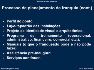 Funções e Tipos de Varejo                   83



Processo de planejamento da franquia (cont.)


      Perfil do ponto.
      Layout-padrão das instalações.
      Projeto de identidade visual e arquitetônico.
      Programa      de    treinamento     (operacional,
       administrativo, financeiro, comercial etc.).
      Manuais (o que o franqueado pode e não pode
       fazer).
      Assistência pré-inaugural.
      Serviços contínuos.

Administração de Varejo                               Fauze Najib Mattar
 