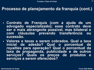 Funções e Tipos de Varejo                   84




Processo de planejamento da franquia (cont.)


     Contrato de Franquia (com a ajuda de um
      advogado especializado); esse contrato deve
      ser o mais abrangente possível, mas bilateral e
      com cláusulas prevendo transferência ou
      sucessão.
     Valores e taxas a serem cobrados. Qual a taxa
      inicial de adesão? Qual o porcentual de
      royalties para operação? Qual o porcentual da
      taxa de propaganda, publicidade e de outros
      serviços? Quais os preços de produtos e
      serviços a serem oferecidos?

Administração de Varejo                               Fauze Najib Mattar
 