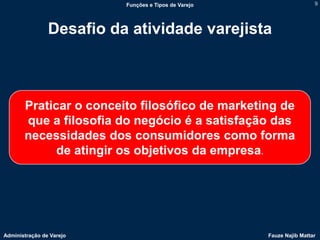 Funções e Tipos de Varejo                    9




                Desafio da atividade varejista



       Praticar o conceito filosófico de marketing de
       que a filosofia do negócio é a satisfação das
       necessidades dos consumidores como forma
             de atingir os objetivos da empresa.




Administração de Varejo                               Fauze Najib Mattar
 