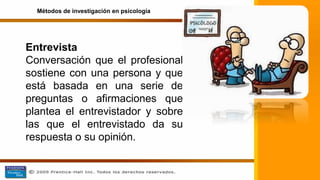 Entrevista
Conversación que el profesional
sostiene con una persona y que
está basada en una serie de
preguntas o afirmaciones que
plantea el entrevistador y sobre
las que el entrevistado da su
respuesta o su opinión.
Métodos de investigación en psicología
 