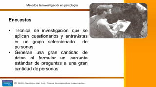Encuestas
• Técnica de investigación que se
aplican cuestionarios y entrevistas
en un grupo seleccionado de
personas.
• Generan una gran cantidad de
datos al formular un conjunto
estándar de preguntas a una gran
cantidad de personas.
Métodos de investigación en psicología
 