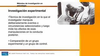 Investigación experimental
•Técnica de investigación en la que el
investigador manipula
deliberadamente eventos o
circunstancias seleccionados y luego
mide los efectos de esas
manipulaciones en la conducta
posterior.
• Comparación de un grupo
experimental y un grupo de control.
Métodos de investigación en
psicología
 