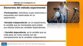 Elementos del método experimental:
•Participantes: individuos cuyas reacciones o
respuestas son observadas en un
experimento.
•Variable independiente: en un experimento,
la variable que es manipulada para probar
sus efectos sobre las variables dependientes.
• Variable dependiente: es la variable que se
mide para ver como cambia con las
manipulaciones de la variables independiente.
Métodos de investigación en
psicología
 