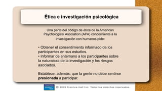 Ética e investigación psicológica
Una parte del código de ética de la American
Psychological Asociation (APA) concerniente a la
investigación con humanos pide:
• Obtener el consentimiento informado de los
participantes en sus estudios.
• Informar de antemano a los participantes sobre
la naturaleza de la investigación y los riesgos
asociados.
Establece, además, que la gente no debe sentirse
presionada a participar.
 