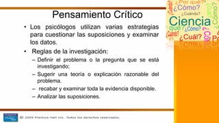 Pensamiento Crítico
• Los psicólogos utilizan varias estrategias
para cuestionar las suposiciones y examinar
los datos.
• Reglas de la investigación:
– Definir el problema o la pregunta que se está
investigando;
– Sugerir una teoría o explicación razonable del
problema.
– recabar y examinar toda la evidencia disponible.
– Analizar las suposiciones.
 