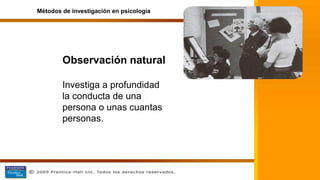 Observación natural
Investiga a profundidad
la conducta de una
persona o unas cuantas
personas.
Métodos de investigación en psicología
 