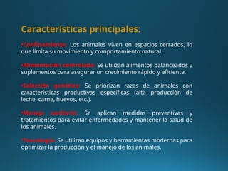 Características principales:
•Confinamiento: Los animales viven en espacios cerrados, lo
que limita su movimiento y comportamiento natural.
•Alimentación controlada: Se utilizan alimentos balanceados y
suplementos para asegurar un crecimiento rápido y eficiente.
•Selección genética: Se priorizan razas de animales con
características productivas específicas (alta producción de
leche, carne, huevos, etc.).
•Manejo sanitario: Se aplican medidas preventivas y
tratamientos para evitar enfermedades y mantener la salud de
los animales.
•Tecnología: Se utilizan equipos y herramientas modernas para
optimizar la producción y el manejo de los animales.
 