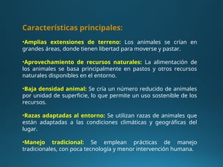 Características principales:
•Amplias extensiones de terreno: Los animales se crían en
grandes áreas, donde tienen libertad para moverse y pastar.
•Aprovechamiento de recursos naturales: La alimentación de
los animales se basa principalmente en pastos y otros recursos
naturales disponibles en el entorno.
•Baja densidad animal: Se cría un número reducido de animales
por unidad de superficie, lo que permite un uso sostenible de los
recursos.
•Razas adaptadas al entorno: Se utilizan razas de animales que
están adaptadas a las condiciones climáticas y geográficas del
lugar.
•Manejo tradicional: Se emplean prácticas de manejo
tradicionales, con poca tecnología y menor intervención humana.
 