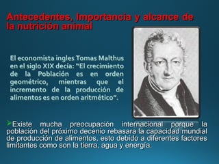 Existe mucha preocupación internacional porque la
Existe mucha preocupación internacional porque la
población del próximo decenio rebasara la capacidad mundial
población del próximo decenio rebasara la capacidad mundial
de producción de alimentos, esto debido a diferentes factores
de producción de alimentos, esto debido a diferentes factores
limitantes como son la tierra, agua y energía.
limitantes como son la tierra, agua y energía.
Antecedentes, Importancia y alcance de
Antecedentes, Importancia y alcance de
la nutrición animal
la nutrición animal
 