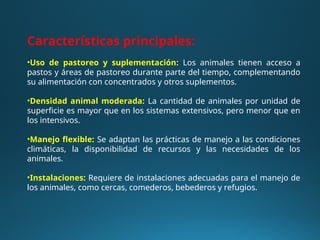 Características principales:
•Uso de pastoreo y suplementación: Los animales tienen acceso a
pastos y áreas de pastoreo durante parte del tiempo, complementando
su alimentación con concentrados y otros suplementos.
•Densidad animal moderada: La cantidad de animales por unidad de
superficie es mayor que en los sistemas extensivos, pero menor que en
los intensivos.
•Manejo flexible: Se adaptan las prácticas de manejo a las condiciones
climáticas, la disponibilidad de recursos y las necesidades de los
animales.
•Instalaciones: Requiere de instalaciones adecuadas para el manejo de
los animales, como cercas, comederos, bebederos y refugios.
 