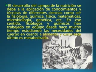 El desarrollo del campo de la nutrición se
debe a la aplicación de conocimientos y
técnicas de diferentes ciencias como ser
la fisiología, química, física, matemáticas,
microbiología, genética, etc. En ese
sentido, fisiólogos y químicos han
trabajado en equipo desde hace mucho
tiempo estudiando las necesidades del
cuerpo en cuanto a alimento y como este
último es metabolizado.
 
