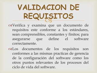 
Verifica y examina que un documento de
requisitos este conforme a los estándares,
sean comprensibles, constantes y finitos; para
asegurarse que define el software
correctamente.
Los documentos de los requisitos son
conformes a las mismas practicas de gerencia
de la configuración del software como los
otros puntos relevantes de los procesos del
ciclo de vida del software.
VALIDACION DE
REQUISITOS
 