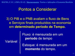 3) O PIB e o PNB avaliam o fluxo de Bens e Serviços finais produzidos na economia em  determinado período de Tempo. Pontos a Considerar Variável Fluxo: é mensurada em um  período  de tempo Estoque: é mensurada em um  momento  do tempo. 