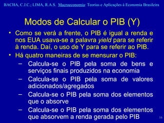 Modos de Calcular o PIB (Y) Como se verá a frente, o PIB é igual a renda e nos EUA usava-se a palavra  yield  para se referir à renda. Daí, o uso de Y para se referir ao PIB. Há quatro maneiras de se mensurar o PIB: Calcula-se o PIB pela soma de bens e serviços finais produzidos na economia Calcula-se o PIB pela soma de valores adicionados/agregados Calcula-se o PIB pela soma dos elementos que o absorve Calcula-se o PIB pela soma dos elementos que absorvem a renda gerada pelo PIB 