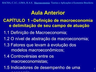 Aula Anterior CAPÍTULO  1 –Definição de macroeconomia e delimitação de seu campo de atuação  1.1 Definição de Macroeconomia;  1.2 O nível de abstração da macroeconomia; 1.3 Fatores que levam à evolução dos modelos macroeconômicos; 1.4 Controvérsias entre os macroeconomistas;  1.5 Indicadores de desempenho de uma economia.  