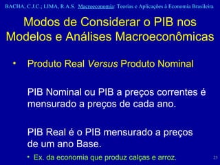 Modos de Considerar o PIB nos Modelos e Análises Macroeconômicas Produto Real  Versus  Produto Nominal PIB Nominal ou PIB a preços correntes é mensurado a preços de cada ano. PIB Real é o PIB mensurado a preços de um ano Base. Ex. da economia que produz calças e arroz. 