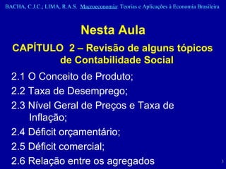 Nesta Aula CAPÍTULO  2 – Revisão de alguns tópicos de Contabilidade Social 2.1 O Conceito de Produto;  2.2 Taxa de Desemprego;  2.3 Nível Geral de Preços e Taxa de Inflação;  2.4 Déficit orçamentário;  2.5 Déficit comercial;  2.6 Relação entre os agregados econômicos. 