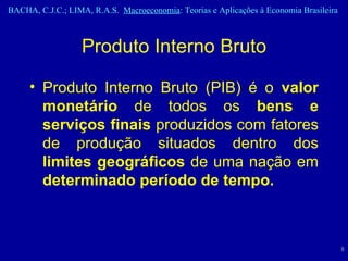 Produto Interno Bruto Produto Interno Bruto (PIB) é o  valor monetário  de todos os  bens e serviços   finais  produzidos com fatores de produção situados dentro dos  limites geográficos  de uma nação em  determinado período de tempo. 