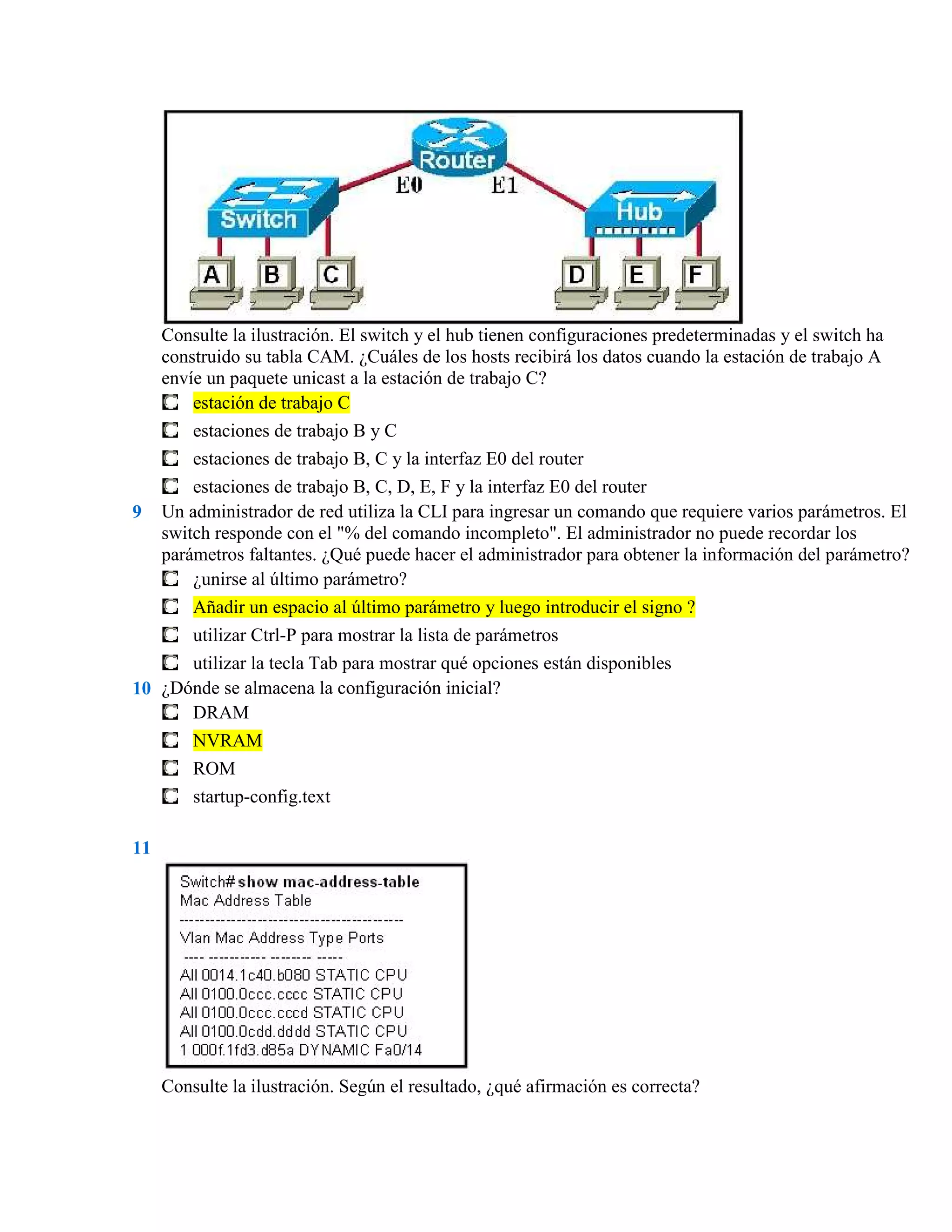 Consulte la ilustración. El switch y el hub tienen configuraciones predeterminadas y el switch ha
     construido su tabla CAM. ¿Cuáles de los hosts recibirá los datos cuando la estación de trabajo A
     envíe un paquete unicast a la estación de trabajo C?
         estación de trabajo C
         estaciones de trabajo B y C
         estaciones de trabajo B, C y la interfaz E0 del router
         estaciones de trabajo B, C, D, E, F y la interfaz E0 del router
9    Un administrador de red utiliza la CLI para ingresar un comando que requiere varios parámetros. El
     switch responde con el "% del comando incompleto". El administrador no puede recordar los
     parámetros faltantes. ¿Qué puede hacer el administrador para obtener la información del parámetro?
         ¿unirse al último parámetro?
         Añadir un espacio al último parámetro y luego introducir el signo ?
         utilizar Ctrl-P para mostrar la lista de parámetros
      utilizar la tecla Tab para mostrar qué opciones están disponibles
10 ¿Dónde se almacena la configuración inicial?
      DRAM
      NVRAM
         ROM
         startup-config.text

11




     Consulte la ilustración. Según el resultado, ¿qué afirmación es correcta?
 