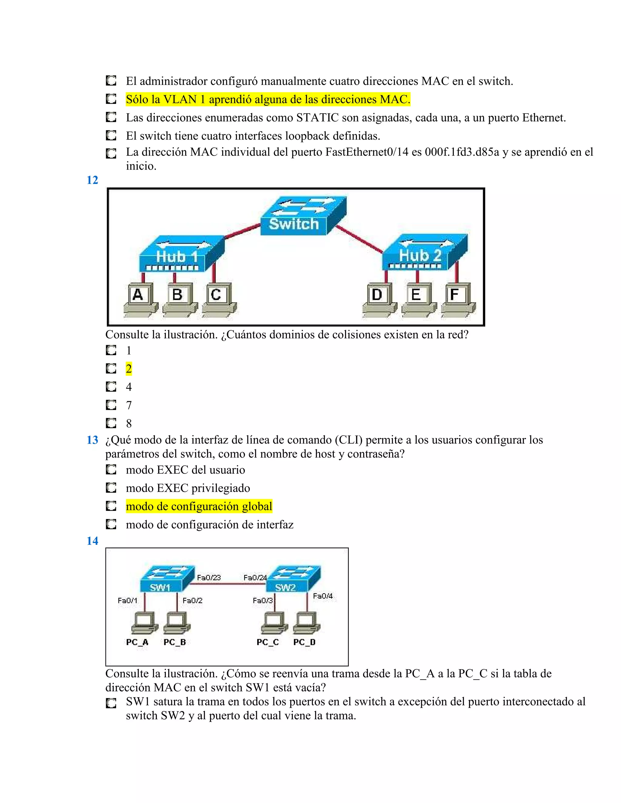 El administrador configuró manualmente cuatro direcciones MAC en el switch.
         Sólo la VLAN 1 aprendió alguna de las direcciones MAC.
         Las direcciones enumeradas como STATIC son asignadas, cada una, a un puerto Ethernet.
         El switch tiene cuatro interfaces loopback definidas.
         La dirección MAC individual del puerto FastEthernet0/14 es 000f.1fd3.d85a y se aprendió en el
         inicio.
12




     Consulte la ilustración. ¿Cuántos dominios de colisiones existen en la red?
        1
        2
         4
         7
       8
13 ¿Qué modo de la interfaz de línea de comando (CLI) permite a los usuarios configurar los
   parámetros del switch, como el nombre de host y contraseña?
       modo EXEC del usuario
         modo EXEC privilegiado
         modo de configuración global
         modo de configuración de interfaz
14




     Consulte la ilustración. ¿Cómo se reenvía una trama desde la PC_A a la PC_C si la tabla de
     dirección MAC en el switch SW1 está vacía?
         SW1 satura la trama en todos los puertos en el switch a excepción del puerto interconectado al
         switch SW2 y al puerto del cual viene la trama.
 