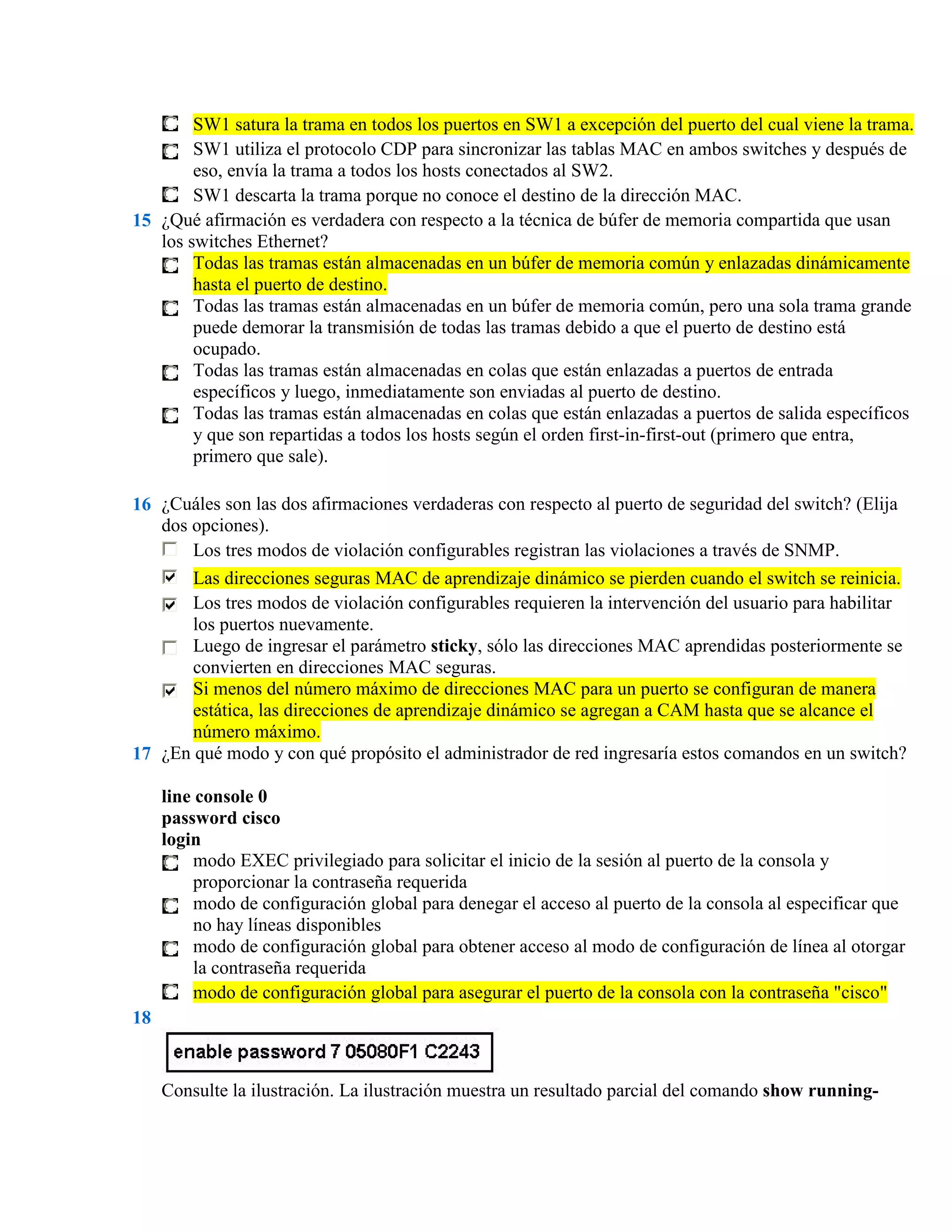 SW1 satura la trama en todos los puertos en SW1 a excepción del puerto del cual viene la trama.
        SW1 utiliza el protocolo CDP para sincronizar las tablas MAC en ambos switches y después de
        eso, envía la trama a todos los hosts conectados al SW2.
        SW1 descarta la trama porque no conoce el destino de la dirección MAC.
15 ¿Qué afirmación es verdadera con respecto a la técnica de búfer de memoria compartida que usan
   los switches Ethernet?
        Todas las tramas están almacenadas en un búfer de memoria común y enlazadas dinámicamente
        hasta el puerto de destino.
        Todas las tramas están almacenadas en un búfer de memoria común, pero una sola trama grande
        puede demorar la transmisión de todas las tramas debido a que el puerto de destino está
        ocupado.
        Todas las tramas están almacenadas en colas que están enlazadas a puertos de entrada
        específicos y luego, inmediatamente son enviadas al puerto de destino.
        Todas las tramas están almacenadas en colas que están enlazadas a puertos de salida específicos
        y que son repartidas a todos los hosts según el orden first-in-first-out (primero que entra,
        primero que sale).

16 ¿Cuáles son las dos afirmaciones verdaderas con respecto al puerto de seguridad del switch? (Elija
   dos opciones).
       Los tres modos de violación configurables registran las violaciones a través de SNMP.
       Las direcciones seguras MAC de aprendizaje dinámico se pierden cuando el switch se reinicia.
       Los tres modos de violación configurables requieren la intervención del usuario para habilitar
       los puertos nuevamente.
       Luego de ingresar el parámetro sticky, sólo las direcciones MAC aprendidas posteriormente se
       convierten en direcciones MAC seguras.
       Si menos del número máximo de direcciones MAC para un puerto se configuran de manera
       estática, las direcciones de aprendizaje dinámico se agregan a CAM hasta que se alcance el
       número máximo.
17 ¿En qué modo y con qué propósito el administrador de red ingresaría estos comandos en un switch?

     line console 0
     password cisco
     login
          modo EXEC privilegiado para solicitar el inicio de la sesión al puerto de la consola y
          proporcionar la contraseña requerida
          modo de configuración global para denegar el acceso al puerto de la consola al especificar que
          no hay líneas disponibles
          modo de configuración global para obtener acceso al modo de configuración de línea al otorgar
          la contraseña requerida
          modo de configuración global para asegurar el puerto de la consola con la contraseña "cisco"
18


     Consulte la ilustración. La ilustración muestra un resultado parcial del comando show running-
 