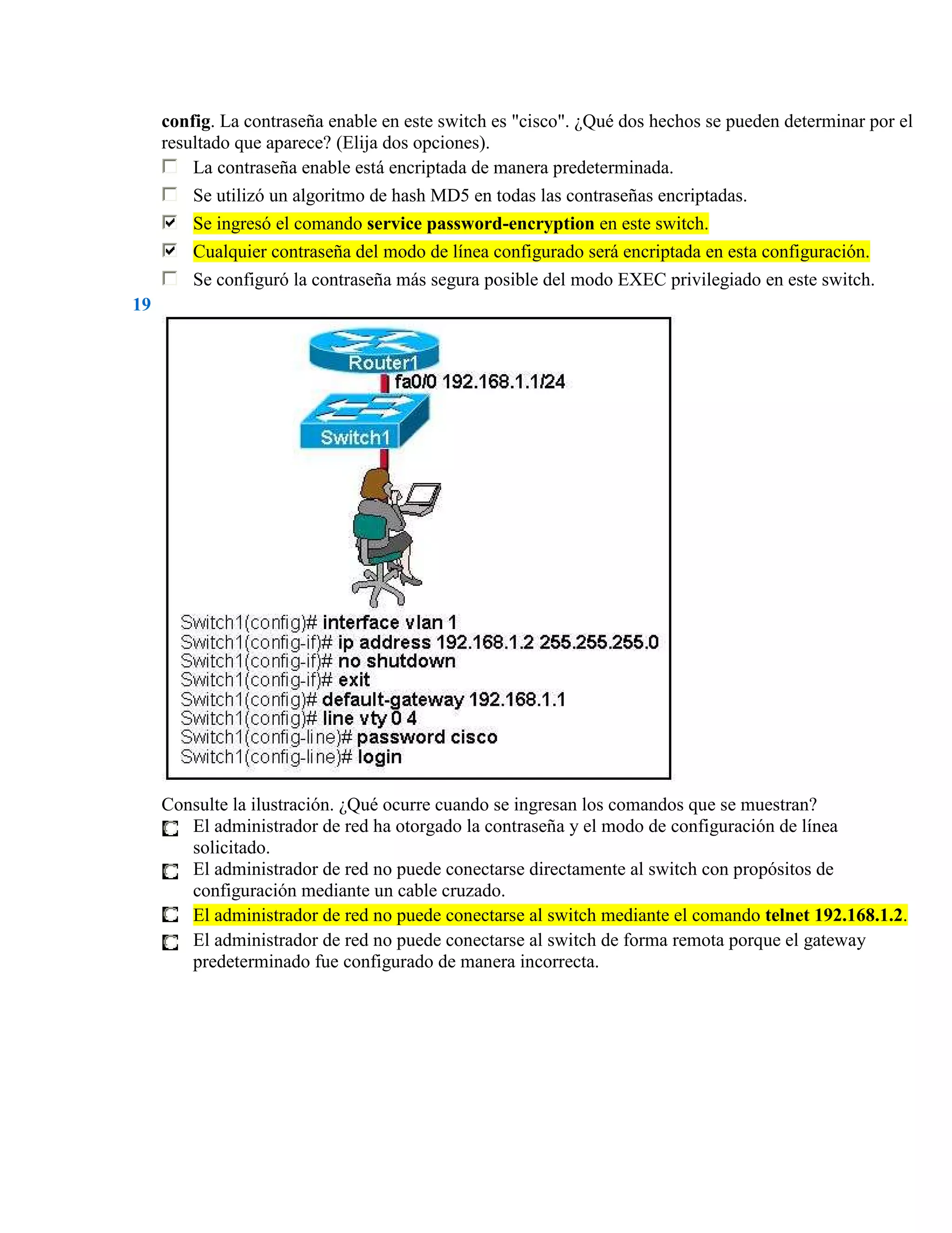 config. La contraseña enable en este switch es "cisco". ¿Qué dos hechos se pueden determinar por el
     resultado que aparece? (Elija dos opciones).
         La contraseña enable está encriptada de manera predeterminada.
         Se utilizó un algoritmo de hash MD5 en todas las contraseñas encriptadas.
         Se ingresó el comando service password-encryption en este switch.
         Cualquier contraseña del modo de línea configurado será encriptada en esta configuración.
         Se configuró la contraseña más segura posible del modo EXEC privilegiado en este switch.
19




     Consulte la ilustración. ¿Qué ocurre cuando se ingresan los comandos que se muestran?
        El administrador de red ha otorgado la contraseña y el modo de configuración de línea
        solicitado.
        El administrador de red no puede conectarse directamente al switch con propósitos de
        configuración mediante un cable cruzado.
        El administrador de red no puede conectarse al switch mediante el comando telnet 192.168.1.2.
        El administrador de red no puede conectarse al switch de forma remota porque el gateway
        predeterminado fue configurado de manera incorrecta.
 