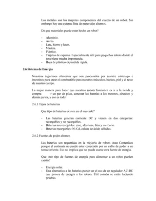 Los metales son los mayores componentes del cuerpo de un robot. Sin
embargo hay una extensa lista de materiales alternos.
De que materiales puede estar hecho un robot?
- Aluminio.
- Acero.
- Lata, hierro y latón.
- Madera.
- Plástico.
- Tarjetas de espuma. Especialmente útil para pequeños robots donde el
peso tiene mucha importancia.
- Hoja de plástico expandida rígida.
2.6 Sistema de Energía
Nosotros ingerimos alimentos que son procesados por nuestro estómago e
intestinos para crear el combustible para nuestros músculos, huesos, piel y el resto
de nuestro cuerpo.
La mejor manera para hacer que nuestros robots funcionen es ir a la tienda y
compra r un par de pilas, conectar las baterías a los motores, circuitos y
demás partes, y eso es todo!
2.6.1 Tipos de baterías
Que tipo de baterías existen en el mercado?
- Las baterías generan corriente DC y vienen en dos categorías:
recargables y no recargables.
- Baterías no recargables: zinc, alcalinas, litio y mercurio.
- Baterías recargables: Ni-Cd, celdas de ácido selladas.
2.6.2 Fuentes de poder alternos
Las baterías son requeridas en la mayoría de robots Auto-Contenidos
porque el autómata no puede estar conectado por un cable de poder a un
tomacorriente. Eso no implica que no pueda usarse otra fuente de energía.
Que otro tipo de fuentes de energía para alimentar a un robot pueden
existir?
- Energía solar.
- Una alternativa a las baterías puede ser el uso de un regulador AC-DC
que provea de energía a los robots. Útil cuando se están haciendo
pruebas.
 