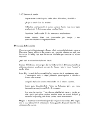 2.6.3 Sistemas de presión
Hay otras dos formas de poder en los robots: Hidráulica y neumática.
¿A qué se refiere cada una de ellas?
Hidráulica: Usa la presión de ciertos aceites o fluidos para mover algún
acoplamiento. Ej. Retroexcavadora, pedal del freno.
Neumática: Usa la presión del aire para mover acoplamientos.
Ambos sistemas deben estar presurizados para trabajar, y esta
presurización es realizada por una bomba.
2.7 Sistemas de locomoción
Como se mencionó anteriormente, algunos robots no son diseñados para moverse
libremente (brazos robóticos). Pero esta es una excepción más que una regla para
los robots de hobby, que son típicamente diseñados para moverse en alguna
superficie.
¿Qué tipos de locomoción tienen los robots?
Llantas: Método más popular para dar movilidad al robot. Diferentes tamaños y
diferentes números, usualmente se usan dos llantas y uno o varios “casters” o
ruedas falsas.
Patas: Hay ciertas dificultades en el diseño y construcción de un robot con patas.
¿Cuantas patas tendrá el robot? ¿Como las patas impulsan al robot hacia
delante o hacia atrás?
Dos patas (bípedos): desafíos relacionados con el balance y control.
Cuatro patas (cuadrúpedos): Fáciles de balancear, pero una buena
locomoción y manejo son difíciles de conseguir.
Seis patas (hexápodos): Tienen buena velocidad sin caerse y pueden ser
más capaces para girar esquinas, caminar sobre un terreno desigual, y
hacer que los perros y gatos de los vecinos corran a esconderse!
Orugas: El diseño de los robots manejado por orugas es muy simple. Dos orugas,
una en cada lado del robot, actúan como llantas gigantes. Excelente tracción, pero
disipan mucha energía.
 