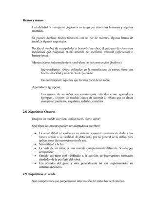 Brazos y manos
La habilidad de manipular objetos es un rasgo que tienen los humanos y algunos
animales.
Se pueden duplicar brazos robóticos con un par de motores, algunas barras de
metal, y algunos engranajes.
Recibe el nombre de manipulador o brazo de un robot, el conjunto de elementos
mecánicos que propician el movimiento del elemento terminal (aprehensor o
herramienta).
Manipuladores independientes (stand-alone) o en-construcción (built-on)
Independientes: robots utilizados en la manufactura de carros, tiene una
buena velocidad y una excelente precisión.
En-construcción: aquellos que forman parte de un robot.
Agarradores (grippers)
Las manos de un robot son comúnmente referidos como agarradores
(grippers). Existen de muchas clases de acuerdo al objeto que se desea
manipular: paralelos, angulares, radiales, centrales.
2.8 Dispositivos Sensores
Imagine un mundo sin vista, sonido, tacto, olor o sabor!
Qué tipos de sensores pueden ser adaptados a un robot?
• La sensibilidad al sonido es un sistema sensorial comúnmente dado a los
robots debido a su facilidad de detectarlo, por lo general se la utiliza para
aplicaciones de reconocimiento de voz.
• Sensibilidad a la luz.
• La vista de un robot es una materia completamente diferente. Visión por
computador.
• Sentido del tacto está confinado a la colisión de interruptores montados
alrededor de la periferia del robot.
• Los sentidos del gusto y olor generalmente no son implementados en
sistemas robóticos.
2.9 Dispositivos de salida
Son componentes que proporcionan información del robot hacia el exterior.
 
