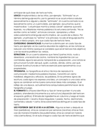 anticipar de qué clase de texto se trata.
LEXICO Ampliar el léxico de los niños, por ejemplo: “Estimado” es un
término del lenguaje escrito, por lo general no se acostumbra a saludar
personalmente a alguien y decirle “estimado”. Un cuento contado no es
lexicalmente como un cuento leído, por ejemplo: escuchamos que la
maestra dice: “y el príncipe montó su brioso corcel” sabemos que está
leyendo, no utilizaría las mismas palabras si lo estuviera contando. “No se
escribe como se habla”, entonces conocer, apropiarse y utilizar
adecuadamente el lenguaje escrito implica, ser usuario de su léxico. Por
ejemplo: un príncipe no “estima” a la princesa; no solo el lenguaje escrito
tiene un léxico propio, sino que cada tipo de texto lo tiene.
CATEGORIAS GRAMATICALES Aumentan o disminuyen en cada tipo de
texto, por ejemplo: en los cuentos abundan los adjetivos, en las noticias se
reducen a lo mínimo (porque se considera que así el texto es más objetivo)
y en las recetas proliferan los verbos.
ESTRUCTURA. En un cuento sabemos que tiene 3 partes; inicio, nudo y
desenlace; una receta de cocina, nombrar los ingredientes con sus
cantidades, sigue la secuencia temporal de su preparación, una noticia se
estructura en función del qué, quién, cuándo, dónde, cómo, por qué.
Conocer la estructura de un texto es esencial para aproximarnos a sus
propiedades.
TIPOGRAFIA. La tipografía es el arte o técnica de reproducir la
comunicación mediante la palabra impresa, transmitir con cierta
habilidad, elegancia y eficacia, las palabras. En los primeros signos de
escritura, cada signo nos expresa una idea, un concepto o una cosa; estos
signos se combinan entre sí para comunicar ideas más complejas. Es el
reflejo de una época, actualmente la computadora permite hacer de la
tipografía un juego.
EL FORMATO Es útil para identificar su tipo sin tener que leer ni una sola
palabra, atendiendo únicamente a su estructura (disposición del texto en
el espacio gráfico). El listado de ingredientes en columna y luego el modo
de preparación = receta, líneas irregulares = poesía, fecha, destinatario,
contenido y saludo = carta. Estas características distinguen a cada tipo de
texto.
USO POSTERIOR QUE SE LE DE A LA LECTURA. Algunos se leen y después se
tiran (periódicos), otros se conservan por semanas (revistas), otros se tiran
casi de manera inmediata (los publicitarios), otros se conservan toda la
vida (ciertos libros). En el aula otorgar a cada tipo de texto el destino que
 