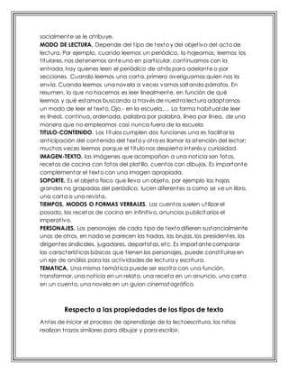 socialmente se le atribuye.
MODO DE LECTURA. Depende del tipo de texto y del objetivo del acto de
lectura. Por ejemplo, cuando leemos un periódico, lo hojeamos, leemos los
titulares, nos detenemos ante uno en particular, continuamos con la
entrada, hay quienes leen el periódico de atrás para adelante o por
secciones. Cuando leemos una carta, primero averiguamos quien nos la
envía. Cuando leemos una novela a veces vamos saltando párrafos. En
resumen, lo que no hacemos es leer linealmente, en función de qué
leemos y qué estamos buscando a través de nuestra lectura adoptamos
un modo de leer el texto. Ojo.- en la escuela…. La forma habitual de leer
es lineal, continua, ordenada, palabra por palabra, línea por línea, de una
manera que no empleamos casi nunca fuera de la escuela
TITULO-CONTENIDO. Los títulos cumplen dos funciones una es facilitar la
anticipación del contenido del texto y otra es llamar la atención del lector;
muchas veces leemos porque el título nos despierta interés y curiosidad.
IMAGEN-TEXTO. las imágenes que acompañan a una noticia son fotos,
recetas de cocina con fotos del platillo, cuentos con dibujos. Es importante
complementar el texto con una imagen apropiada.
SOPORTE. Es el objeto físico que lleva un objeto, por ejemplo las hojas
grandes no grapadas del periódico, lucen diferentes a como se ve un libro,
una carta o una revista.
TIEMPOS, MODOS O FORMAS VERBALES. Los cuentos suelen utilizar el
pasado, las recetas de cocina en infinitivo, anuncios publicitarios el
imperativo.
PERSONAJES. Los personajes de cada tipo de texto difieren sustancialmente
unos de otros, en nada se parecen las hadas, las brujas, los presidentes, los
dirigentes sindicales, jugadores, deportistas, etc. Es importante comparar
las características básicas que tienen los personajes, puede constituirse en
un eje de análisis para las actividades de lectura y escritura.
TEMATICA. Una misma temática puede ser escrita con una función,
transformar, una noticia en un relato, una receta en un anuncio, una carta
en un cuento, una novela en un guion cinematográfico.
Respecto a las propiedades de los tipos de texto
Antes de iniciar el proceso de aprendizaje de la lectoescritura, los niños
realizan trazos similares para dibujar y para escribir.
 