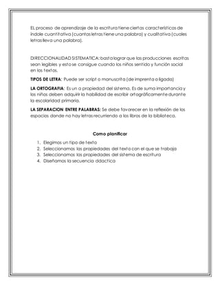 EL proceso de aprendizaje de la escritura tiene ciertas características de
índole cuantitativa (cuantas letras tiene una palabra) y cualitativa (cuales
letras lleva una palabra).
DIRECCIONALIDAD SISTEMATICA: basta lograr que las producciones escritas
sean legibles y esto se consigue cuando los niños sentido y función social
en los textos.
TIPOS DE LETRA: Puede ser script o manuscrita (de imprenta o ligada)
LA ORTOGRAFIA: Es un a propiedad del sistema. Es de suma importancia y
los niños deben adquirir la habilidad de escribir ortográficamente durante
la escolaridad primaria.
LA SEPARACION ENTRE PALABRAS: Se debe favorecer en la reflexión de los
espacios donde no hay letras recurriendo a los libros de la biblioteca.
Como planificar
1. Elegimos un tipo de texto
2. Seleccionamos las propiedades del texto con el que se trabaja
3. Seleccionamos las propiedades del sistema de escritura
4. Diseñamos la secuencia ddactica
 