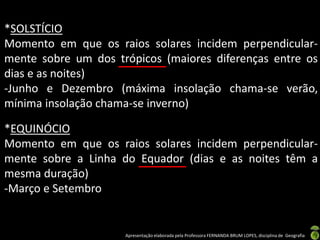 Apresentação elaborada pela Professora FERNANDA BRUM LOPES, disciplina de Geografia
*SOLSTÍCIO
Momento em que os raios solares incidem perpendicular-
mente sobre um dos trópicos (maiores diferenças entre os
dias e as noites)
-Junho e Dezembro (máxima insolação chama-se verão,
mínima insolação chama-se inverno)
*EQUINÓCIO
Momento em que os raios solares incidem perpendicular-
mente sobre a Linha do Equador (dias e as noites têm a
mesma duração)
-Março e Setembro
 
