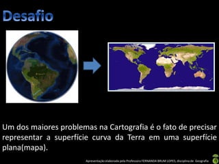 Apresentação elaborada pela Professora FERNANDA BRUM LOPES, disciplina de Geografia
Um dos maiores problemas na Cartografia é o fato de precisar
representar a superfície curva da Terra em uma superfície
plana(mapa).
 
