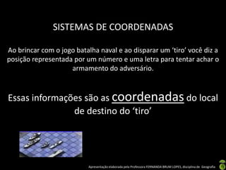 Apresentação elaborada pela Professora FERNANDA BRUM LOPES, disciplina de Geografia
SISTEMAS DE COORDENADAS
Ao brincar com o jogo batalha naval e ao disparar um ‘tiro’ você diz a
posição representada por um número e uma letra para tentar achar o
armamento do adversário.
Essas informações são as coordenadas do local
de destino do ‘tiro’
 