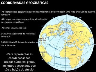 Apresentação elaborada pela Professora FERNANDA BRUM LOPES, disciplina de Geografia
COORDENADAS GEOGRÁFICAS
-As coordenadas geográficas são linhas imaginárias que compõem uma rede envolvendo o globo
Terrestre.
-São importantes para determinar a localização
dos lugares geográficos.
-As linhas imaginárias são:
OS PARALELOS: linhas de referência
norte-sul;
OS MERIDIANOS: linhas de referên-
cia leste-oeste
-Para representar as
coordenadas são
usados números: graus,
minutos e segundos, que
são a fração do círculo.
 